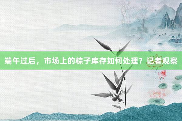 端午过后，市场上的粽子库存如何处理？记者观察