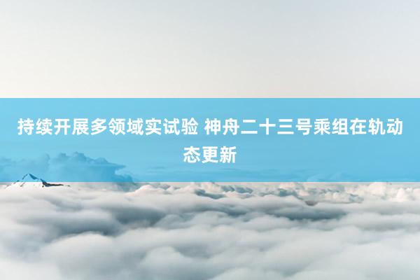 持续开展多领域实试验 神舟二十三号乘组在轨动态更新