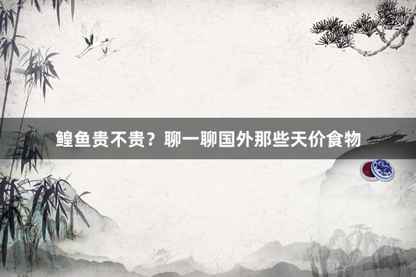 鳇鱼贵不贵？聊一聊国外那些天价食物