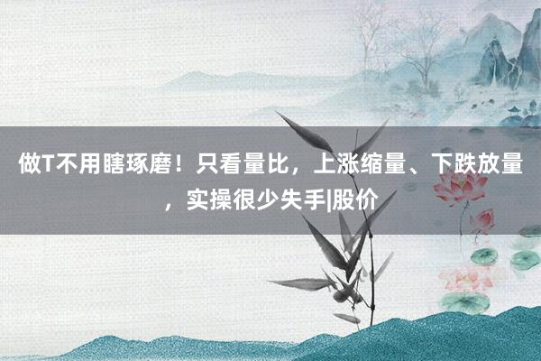 做T不用瞎琢磨！只看量比，上涨缩量、下跌放量，实操很少失手|股价