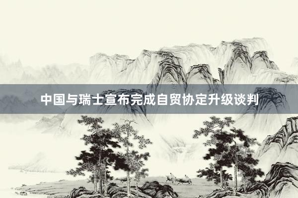 中国与瑞士宣布完成自贸协定升级谈判