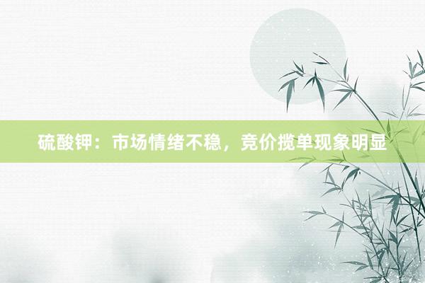 硫酸钾：市场情绪不稳，竞价揽单现象明显