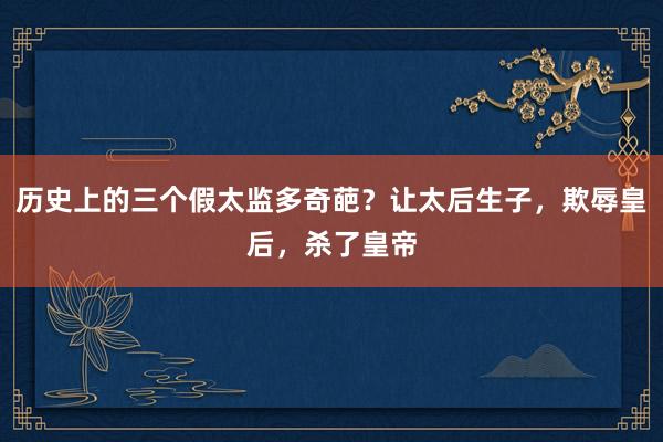 历史上的三个假太监多奇葩？让太后生子，欺辱皇后，杀了皇帝