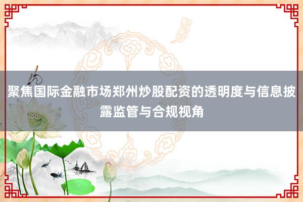 聚焦国际金融市场郑州炒股配资的透明度与信息披露监管与合规视角