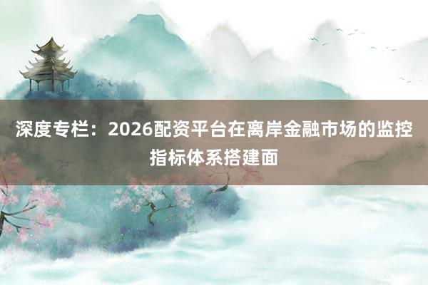 深度专栏：2026配资平台在离岸金融市场的监控指标体系搭建面