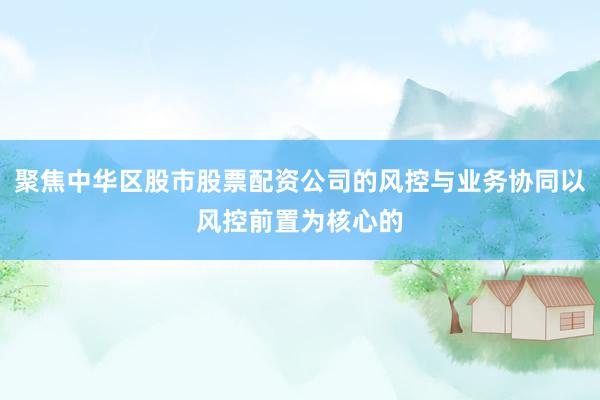聚焦中华区股市股票配资公司的风控与业务协同以风控前置为核心的